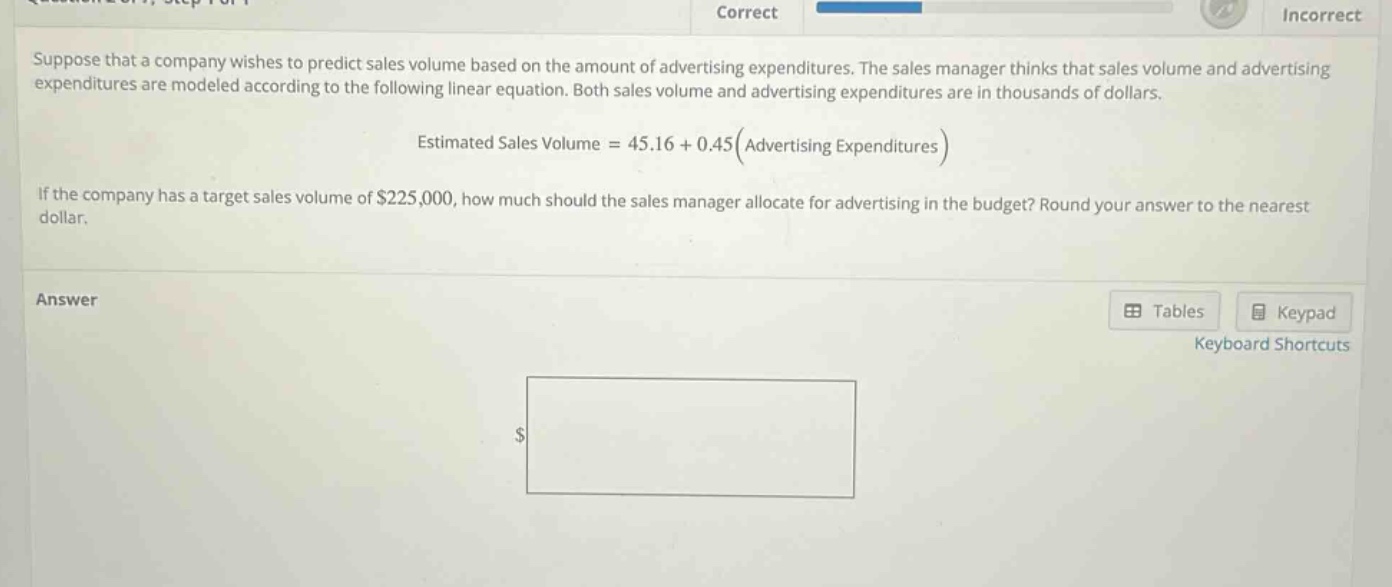 suppose that a company wishes to predict sales volume based on the amount of advertising expenditures. the sales manager thinks that sales volume and advertising expenditures are modeled according to the following linear equation. both sales volume and advertising expenditures are in thousands of dollars.\nestimated sales volume = 45.16 + 0.45(advertising expenditures)\nif the company has a target sales volume of $225,000, how much should the sales manager allocate for advertising in the budget? round your answer to the nearest dollar.\nanswer