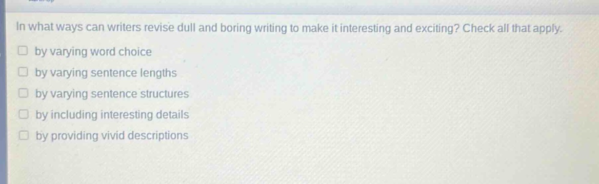 in what ways can writers revise dull and boring writing to make it interesting and exciting? check all that apply.\nby varying word choice\nby varying sentence lengths\nby varying sentence structures\nby including interesting details\nby providing vivid descriptions