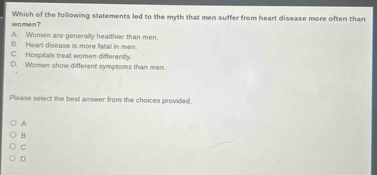 which of the following statements led to the myth that men suffer from heart disease more often than women? a. women are generally healthier than men. b. heart disease is more fatal in men. c. hospitals treat women differently. d. women show different symptoms than men. please select the best answer from the choices provided. o a o b o c o d