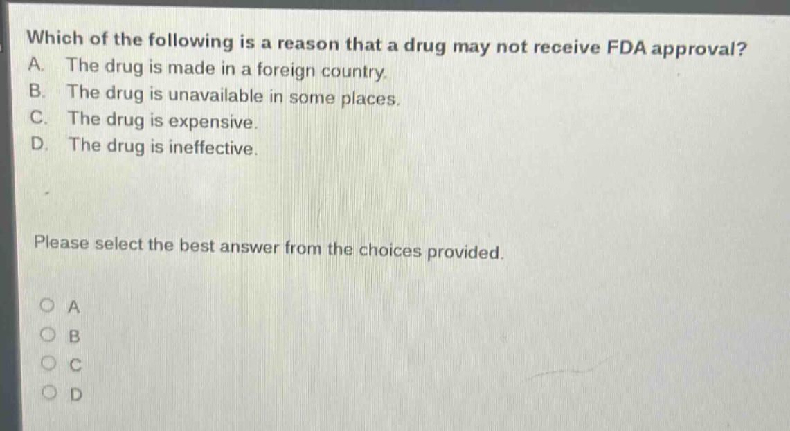 which of the following is a reason that a drug may not receive fda approval? a. the drug is made in a foreign country. b. the drug is unavailable in some places. c. the drug is expensive. d. the drug is ineffective. please select the best answer from the choices provided.