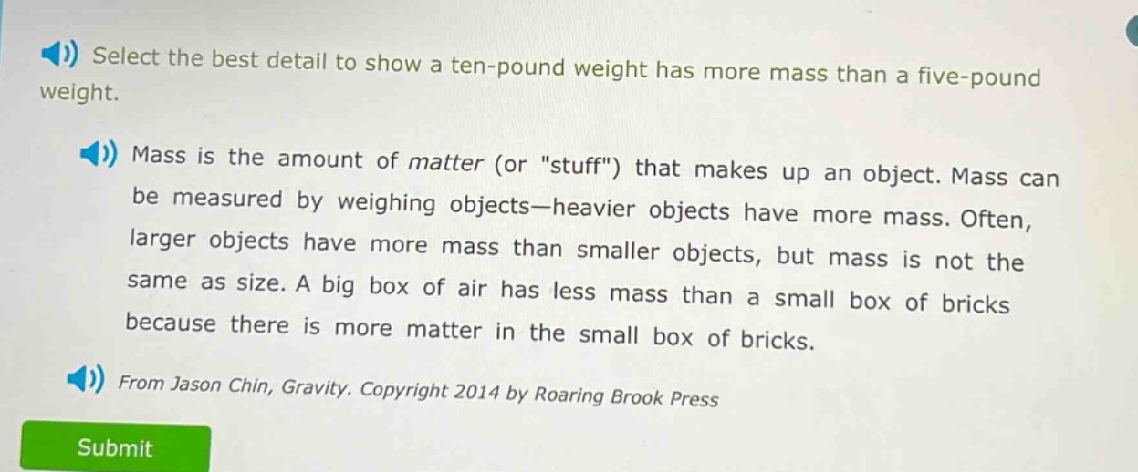 select the best detail to show a ten - pound weight has more mass than a five - pound weight.\nmass is the amount of matter (or \stuff\) that makes up an object. mass can be measured by weighing objects—heavier objects have more mass. often, larger objects have more mass than smaller objects, but mass is not the same as size. a big box of air has less mass than a small box of bricks because there is more matter in the small box of bricks.\nfrom jason chin, gravity. copyright 2014 by roaring brook press