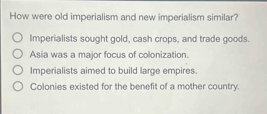 how were old imperialism and new imperialism similar?\nimperialists sought gold, cash crops, and trade goods.\nasia was a major focus of colonization.\nimperialists aimed to build large empires.\ncolonies existed for the benefit of a mother country.