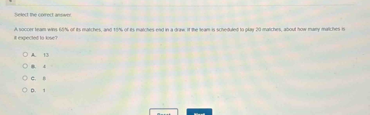 select the correct answer.\na soccer team wins 65% of its matches, and 15% of its matches end in a draw. if the team is scheduled to play 20 matches, about how many matches is it expected to lose?\n\n○ a. 13\n○ b. 4\n○ c. 8\n○ d. 1