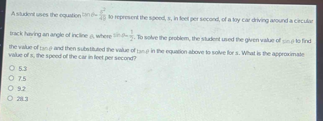 a student uses the equation $\tan\theta=\frac{s^{2}}{49}$ to represent the speed, s, in feet per second, of a toy car driving around a circular track having an angle of incline $\theta$, where $sin\theta = \frac{1}{2}$. to solve the problem, the student used the given value of $sin\theta$ to find the value of $\tan\theta$ and then substituted the value of $\tan\theta$ in the equation above to solve for s. what is the approximate value of s, the speed of the car in feet per second?\no 5.3\no 7.5\no 9.2\no 28.3