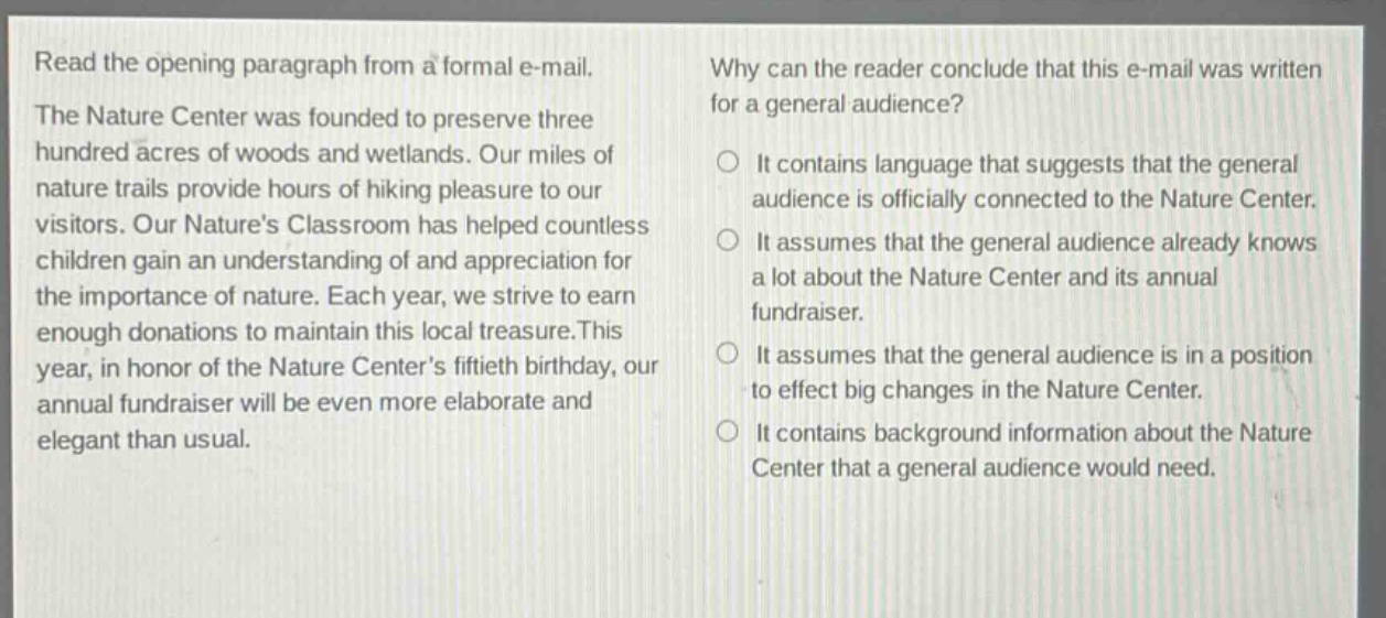 read the opening paragraph from a formal e - mail. the nature center was founded to preserve three hundred acres of woods and wetlands. our miles of nature trails provide hours of hiking pleasure to our visitors. our nature’s classroom has helped countless children gain an understanding of and appreciation for the importance of nature. each year, we strive to earn enough donations to maintain this local treasure. this year, in honor of the nature center’s fiftieth birthday, our annual fundraiser will be even more elaborate and elegant than usual. why can the reader conclude that this e - mail was written for a general audience? it contains language that suggests that the general audience is officially connected to the nature center. it assumes that the general audience already knows a lot about the nature center and its annual fundraiser. it assumes that the general audience is in a position to effect big changes in the nature center. it contains background information about the nature center that a general audience would need.