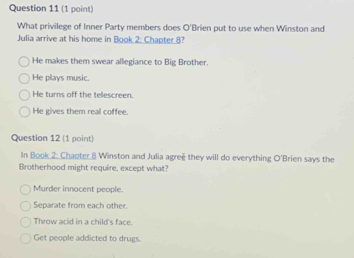 question 11 (1 point)\nwhat privilege of inner party members does obrien put to use when winston and julia arrive at his home in book 2: chapter 8?\nhe makes them swear allegiance to big brother.\nhe plays music.\nhe turns off the telescreen.\nhe gives them real coffee.\nquestion 12 (1 point)\nin book 2: chapter 8 winston and julia agree they will do everything obrien says the brotherhood might require, except what?\nmurder innocent people.\nseparate from each other.\nthrow acid in a childs face.\nget people addicted to drugs.