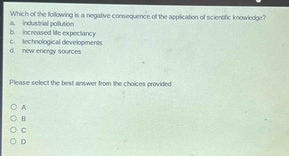 which of the following is a negative consequence of the application of scientific knowledge?\na. industrial pollution\nb. increased life expectancy\nc. technological developments\nd. new energy sources\nplease select the best answer from the choices provided\no a\no b\no c\no d