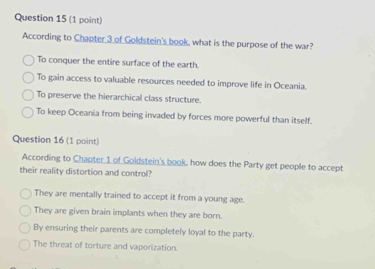 question 15 (1 point)\naccording to chapter 3 of goldsteins book, what is the purpose of the war?\nto conquer the entire surface of the earth.\nto gain access to valuable resources needed to improve life in oceania.\nto preserve the hierarchical class structure.\nto keep oceania from being invaded by forces more powerful than itself.\nquestion 16 (1 point)\naccording to chapter 1 of goldsteins book, how does the party get people to accept their reality distortion and control?\nthey are mentally trained to accept it from a young age.\nthey are given brain implants when they are born.\nby ensuring their parents are completely loyal to the party.\nthe threat of torture and vaporization.