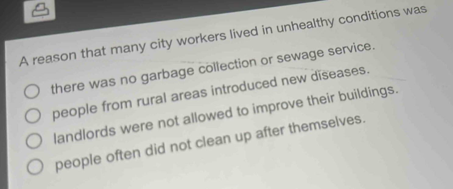 a reason that many city workers lived in unhealthy conditions was\nthere was no garbage collection or sewage service.\npeople from rural areas introduced new diseases.\nlandlords were not allowed to improve their buildings.\npeople often did not clean up after themselves.