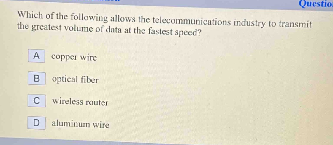 which of the following allows the telecommunications industry to transmit the greatest volume of data at the fastest speed?\na copper wire\nb optical fiber\nc wireless router\nd aluminum wire
