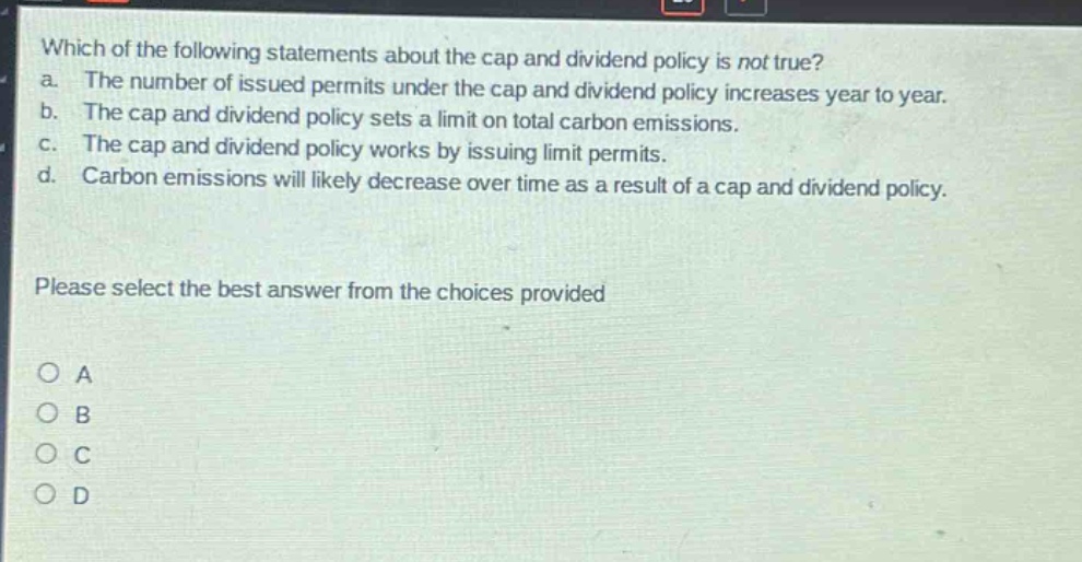 which of the following statements about the cap and dividend policy is not true? a. the number of issued permits under the cap and dividend policy increases year to year. b. the cap and dividend policy sets a limit on total carbon emissions. c. the cap and dividend policy works by issuing limit permits. d. carbon emissions will likely decrease over time as a result of a cap and dividend policy. please select the best answer from the choices provided o a o b o c o d