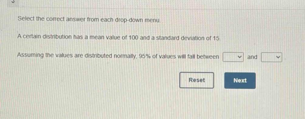 select the correct answer from each drop - down menu. a certain distribution has a mean value of 100 and a standard deviation of 15. assuming the values are distributed normally, 95% of values will fall between and.