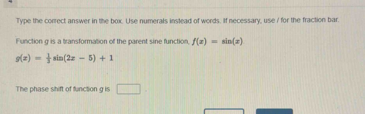 type the correct answer in the box. use numerals instead of words. if necessary, use / for the fraction bar. function g is a transformation of the parent sine function, $f(x)=sin(x)$. $g(x)=\frac{1}{3}sin(2x - 5)+1$. the phase shift of function g is