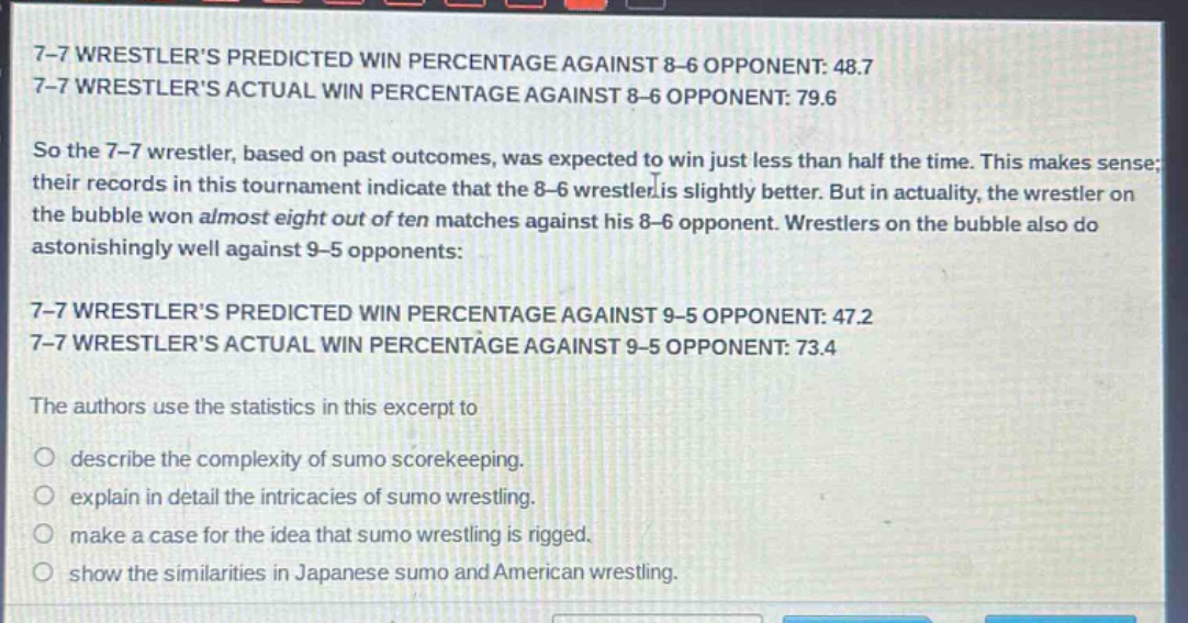 7-7 wrestlers predicted win percentage against 8-6 opponent: 48.7\n7-7 wrestlers actual win percentage against 8-6 opponent: 79.6\nso the 7-7 wrestler, based on past outcomes, was expected to win just less than half the time. this makes sense; their records in this tournament indicate that the 8-6 wrestler is slightly better. but in actuality, the wrestler on the bubble won almost eight out of ten matches against his 8-6 opponent. wrestlers on the bubble also do astonishingly well against 9-5 opponents:\n7-7 wrestlers predicted win percentage against 9-5 opponent: 47.2\n7-7 wrestlers actual win percentage against 9-5 opponent: 73.4\nthe authors use the statistics in this excerpt to\n\ndescribe the complexity of sumo scorekeeping.\nexplain in detail the intricacies of sumo wrestling.\nmake a case for the idea that sumo wrestling is rigged.\nshow the similarities in japanese sumo and american wrestling.