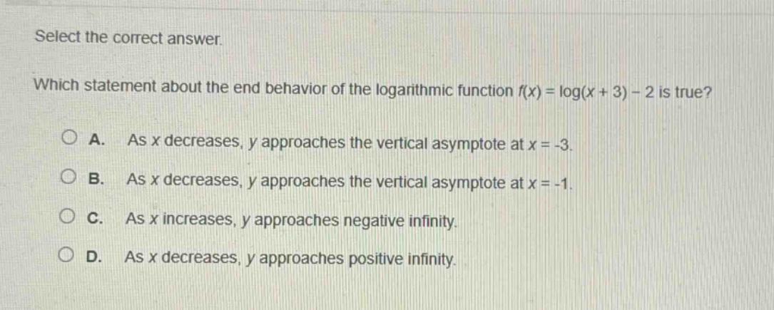 select the correct answer. which statement about the end - behavior of the logarithmic function (f(x)=log(x + 3)-2) is true? a. as (x) decreases, (y) approaches the vertical asymptote at (x=-3). b. as (x) decreases, (y) approaches the vertical asymptote at (x=-1). c. as (x) increases, (y) approaches negative infinity. d. as (x) decreases, (y) approaches positive infinity.