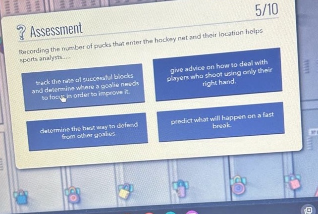 ? assessment\n5/10\nrecording the number of pucks that enter the hockey net and their location helps sports analysts....\ntrack the rate of successful blocks and determine where a goalie needs to focus in order to improve it.\ngive advice on how to deal with players who shoot using only their right hand.\ndetermine the best way to defend from other goalies.\npredict what will happen on a fast break.