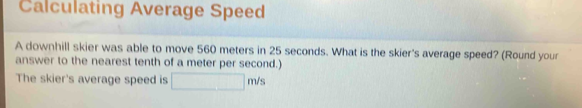 calculating average speed\na downhill skier was able to move 560 meters in 25 seconds. what is the skiers average speed? (round your answer to the nearest tenth of a meter per second.)\nthe skiers average speed is m/s