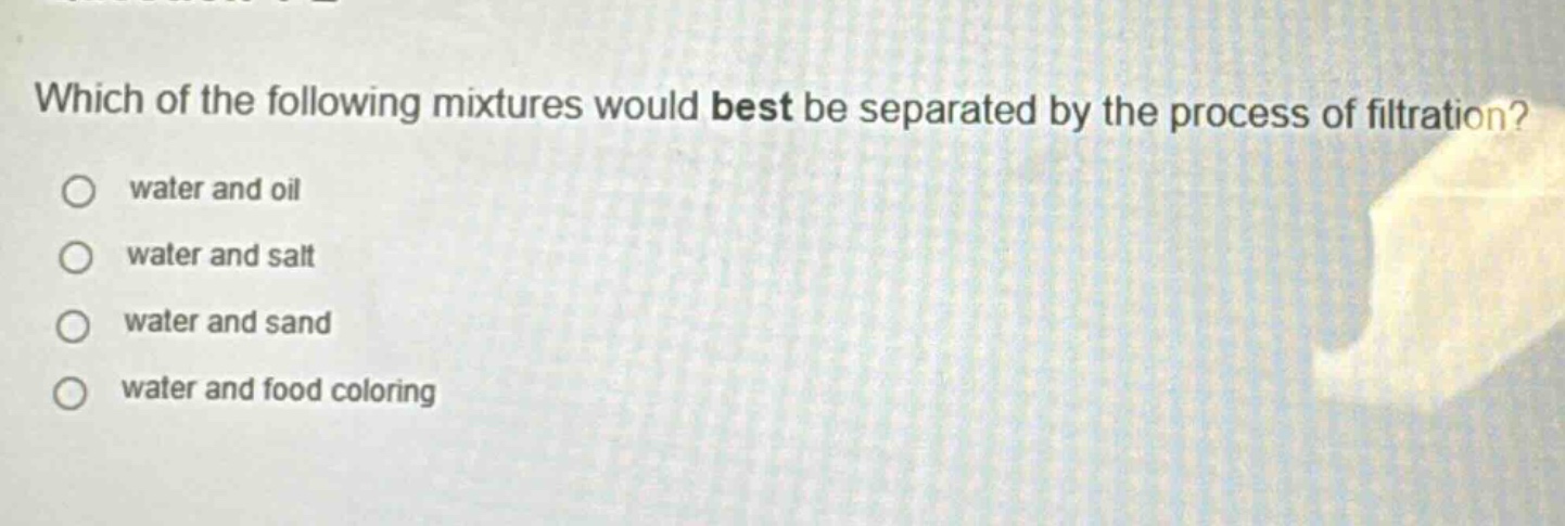 which of the following mixtures would best be separated by the process of filtration?\nwater and oil\nwater and salt\nwater and sand\nwater and food coloring