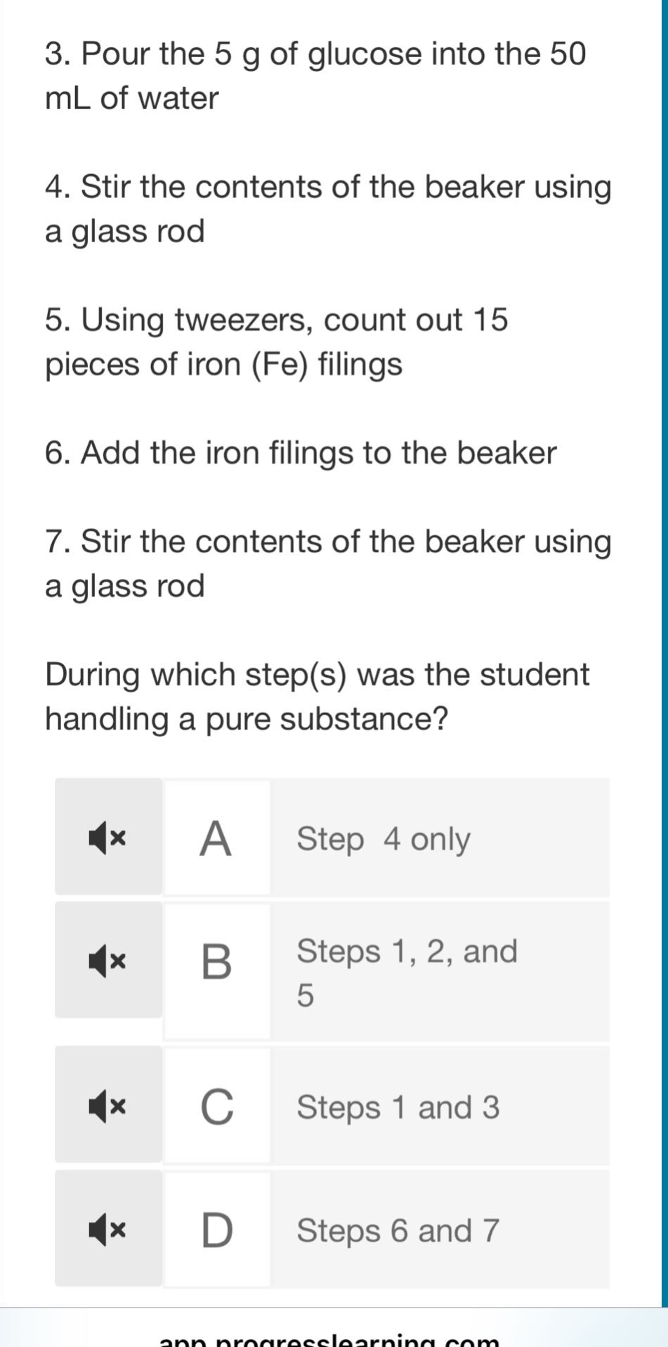 3. pour the 5 g of glucose into the 50 ml of water\n4. stir the contents of the beaker using a glass rod\n5. using tweezers, count out 15 pieces of iron (fe) filings\n6. add the iron filings to the beaker\n7. stir the contents of the beaker using a glass rod\nduring which step(s) was the student handling a pure substance?\na step 4 only\nb steps 1, 2, and 5\nc steps 1 and 3\nd steps 6 and 7