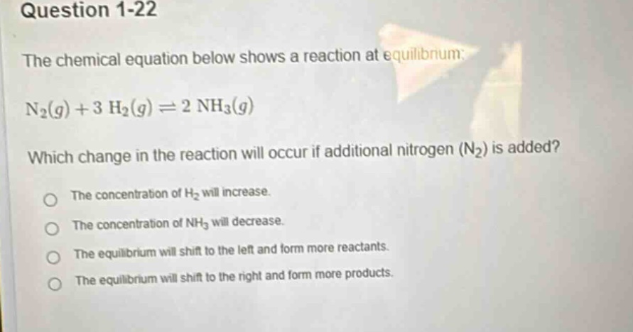 question 1-22\nthe chemical equation below shows a reaction at equilibrium:\nn₂(g) + 3 h₂(g) ⇌ 2 nh₃(g)\nwhich change in the reaction will occur if additional nitrogen (n₂) is added?\nthe concentration of h₂ will increase.\nthe concentration of nh₃ will decrease.\nthe equilibrium will shift to the left and form more reactants.\nthe equilibrium will shift to the right and form more products.
