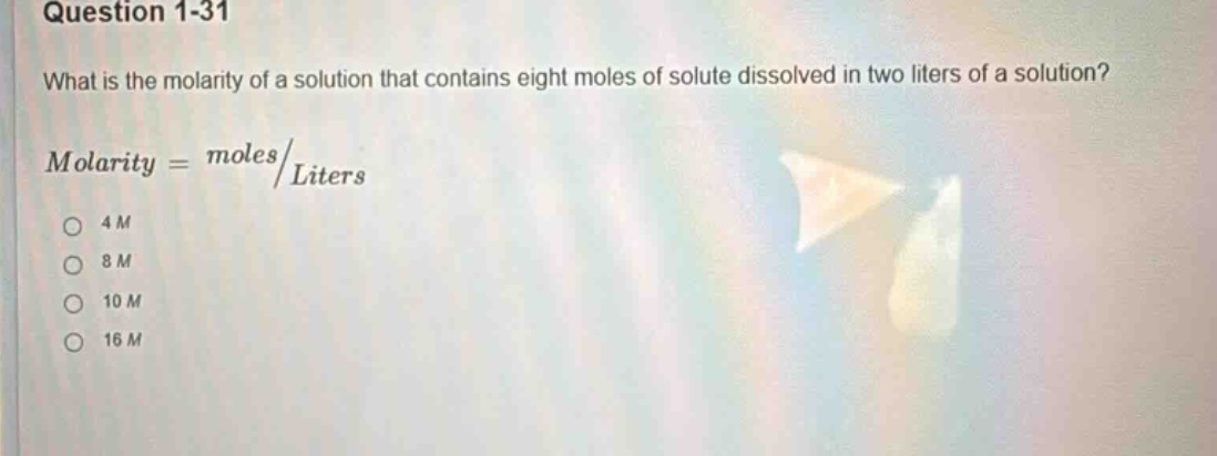 question 1-31\nwhat is the molarity of a solution that contains eight moles of solute dissolved in two liters of a solution?\nmolarity = moles/liters\n4m\n8m\n10m\n16m