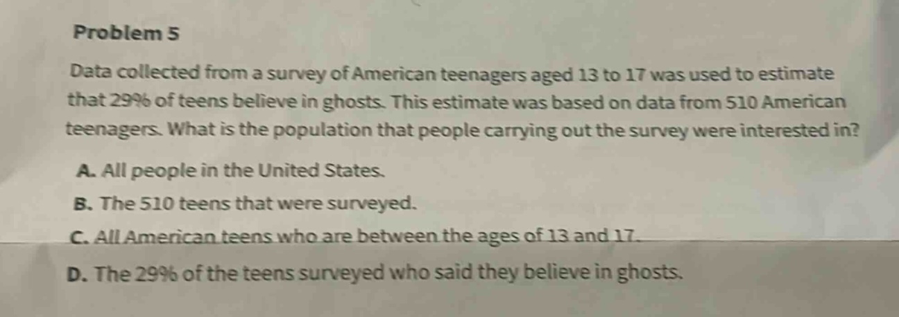 problem 5\ndata collected from a survey of american teenagers aged 13 to 17 was used to estimate that 29% of teens believe in ghosts. this estimate was based on data from 510 american teenagers. what is the population that people carrying out the survey were interested in?\na. all people in the united states.\nb. the 510 teens that were surveyed.\nc. all american teens who are between the ages of 13 and 17.\nd. the 29% of the teens surveyed who said they believe in ghosts.