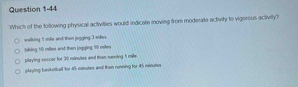 question 1 - 44\nwhich of the following physical activities would indicate moving from moderate activity to vigorous activity?\nwalking 1 mile and then jogging 3 miles\nbiking 10 miles and then jogging 10 miles\nplaying soccer for 30 minutes and then running 1 mile\nplaying basketball for 45 minutes and then running for 45 minutes