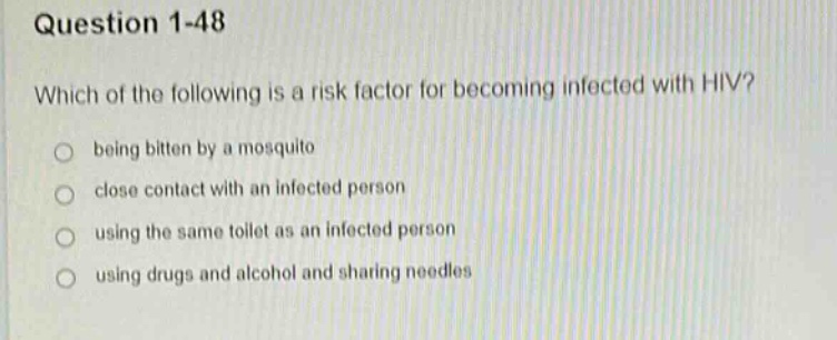 question 1 - 48\nwhich of the following is a risk factor for becoming infected with hiv?\nbeing bitten by a mosquito\nclose contact with an infected person\nusing the same toilet as an infected person\nusing drugs and alcohol and sharing needles
