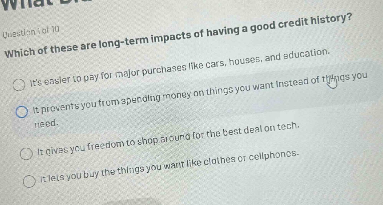 question 1 of 10\nwhich of these are long - term impacts of having a good credit history?\nits easier to pay for major purchases like cars, houses, and education.\nit prevents you from spending money on things you want instead of things you need.\nit gives you freedom to shop around for the best deal on tech.\nit lets you buy the things you want like clothes or cellphones.