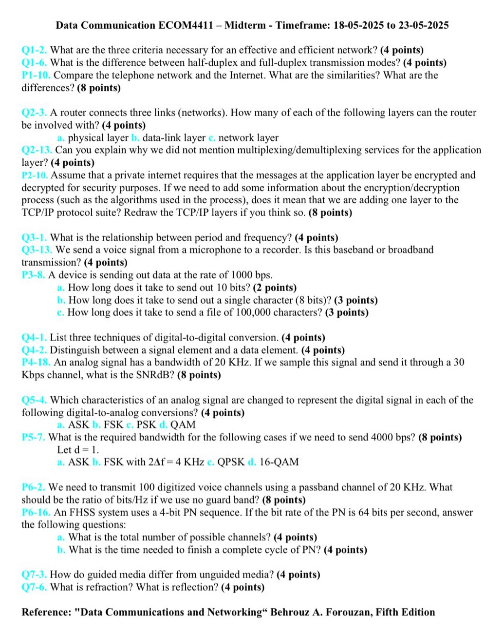 data communication ecom4411 - midterm - timeframe: 18 - 05 - 2025 to 23 - 05 - 2025\nq1 - 2. what are the three criteria necessary for an effective and efficient network? (4 points)\nq1 - 6. what is the difference between half - duplex and full - duplex transmission modes? (4 points)\np1 - 10. compare the telephone network and the internet. what are the similarities? what are the differences? (8 points)\nq2 - 3. a router connects three links (networks). how many of each of the following layers can the router be involved with? (4 points)\na. physical layer b. data - link layer c. network layer\nq2 - 13. can you explain why we did not mention multiplexing/demultiplexing services for the application layer? (4 points)\np2 - 10. assume that a private internet requires that the messages at the application layer be encrypted and decrypted for security purposes. if we need to add some information about the encryption/decryption process (such as the algorithms used in the process), does it mean that we are adding one layer to the tcp/ip protocol suite? redraw the tcp/ip layers if you think so. (8 points)\nq3 - 1. what is the relationship between period and frequency? (4 points)\nq3 - 13. we send a voice signal from a microphone to a recorder. is this baseband or broadband transmission? (4 points)\np3 - 8. a device is sending out data at the rate of 1000 bps.\na. how long does it take to send out 10 bits? (2 points)\nb. how long does it take to send out a single character (8 bits)? (3 points)\nc. how long does it take to send a file of 100,000 characters? (3 points)\nq4 - 1. list three techniques of digital - to - digital conversion. (4 points)\nq4 - 2. distinguish between a signal element and a data element. (4 points)\np4 - 18. an analog signal has a bandwidth of 20 khz. if we sample this signal and send it through a 30 kbps channel, what is the snrdb? (8 points)\nq5 - 4. which characteristics of an analog signal are changed to represent the digital signal in each of the following digital - to - analog conversions? (4 points)\na. ask b. fsk c. psk d. qam\np5 - 7. what is the required bandwidth for the following cases if we need to send 4000 bps? (8 points)\nlet d = 1.\na. ask b. fsk with 2δf = 4 khz c. qpsk d. 16 - qam\np6 - 2. we need to transmit 100 digitized voice channels using a passband channel of 20 khz. what should be the ratio of bits/hz if we use no guard band? (8 points)\np6 - 16. an fhss system uses a 4 - bit pn sequence. if the bit rate of the pn is 64 bits per second, answer the following questions:\na. what is the total number of possible channels? (4 points)\nb. what is the time needed to finish a complete cycle of pn? (4 points)\nq7 - 3. how do guided media differ from unguided media? (4 points)\nq7 - 6. what is refraction? what is reflection? (4 points)\nreference: \data communications and networking\ behrouz a. forouzan, fifth edition