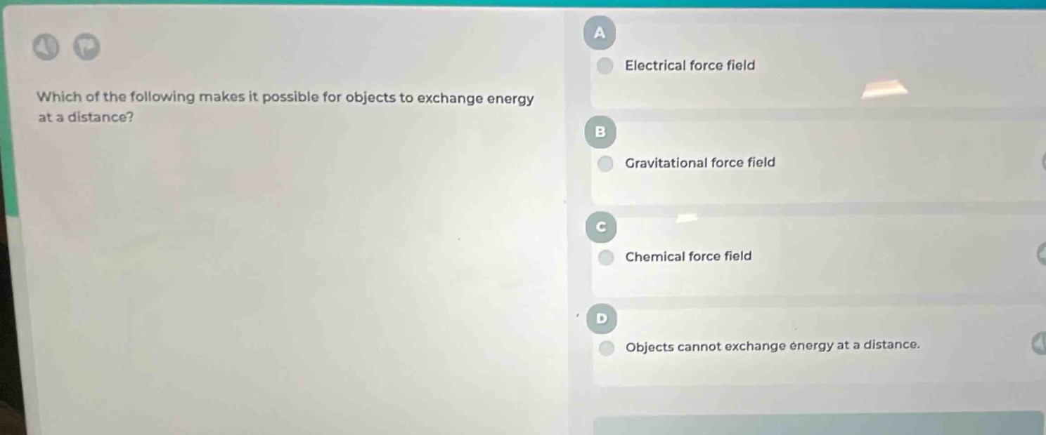 which of the following makes it possible for objects to exchange energy at a distance?\na electrical force field\nb gravitational force field\nc chemical force field\nd objects cannot exchange energy at a distance.