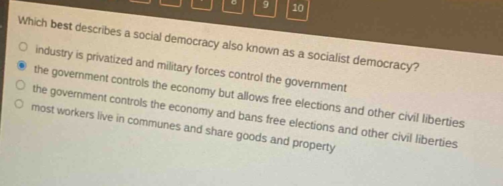 which best describes a social democracy also known as a socialist democracy?\nindustry is privatized and military forces control the government\nthe government controls the economy but allows free elections and other civil liberties\nthe government controls the economy and bans free elections and other civil liberties\nmost workers live in communes and share goods and property