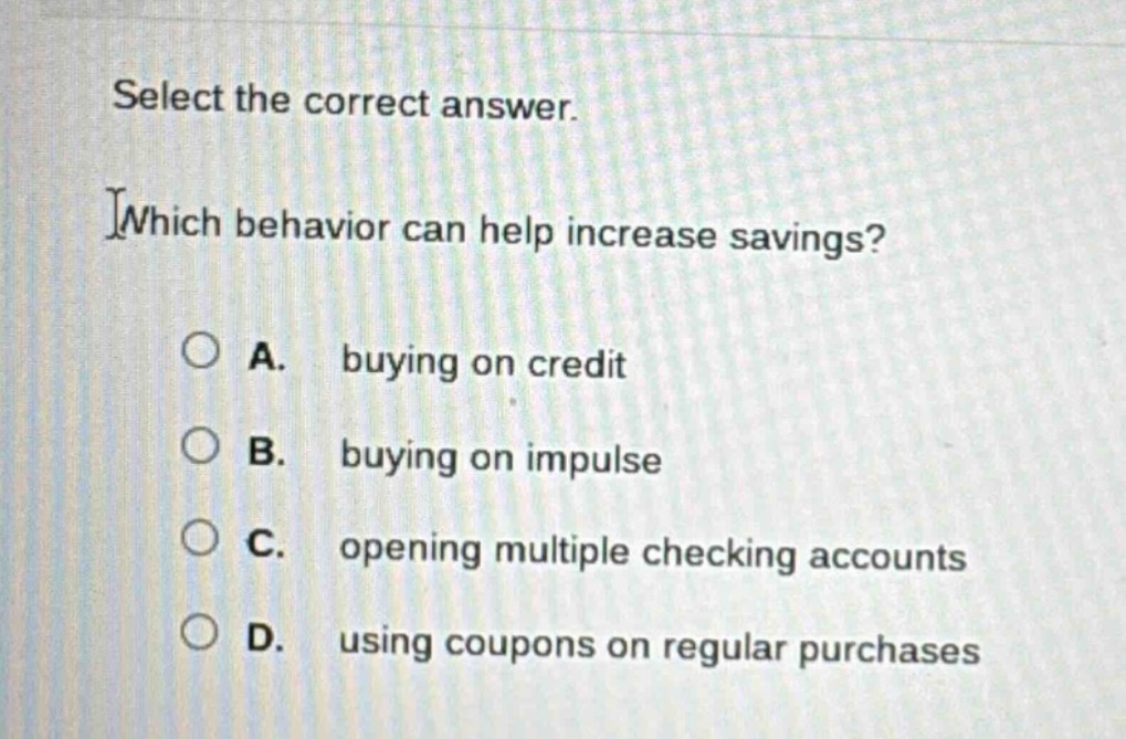 select the correct answer. which behavior can help increase savings? a. buying on credit b. buying on impulse c. opening multiple checking accounts d. using coupons on regular purchases