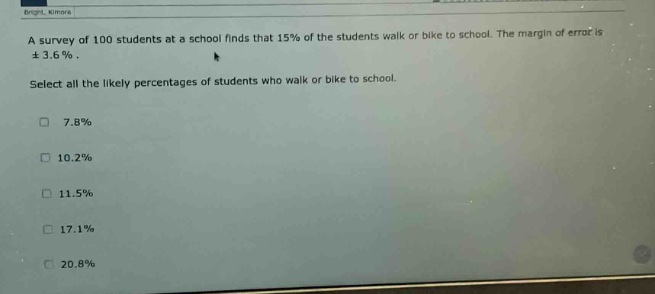 a survey of 100 students at a school finds that 15% of the students walk or bike to school. the margin of error is ± 3.6%. select all the likely percentages of students who walk or bike to school. 7.8% 10.2% 11.5% 17.1% 20.8%