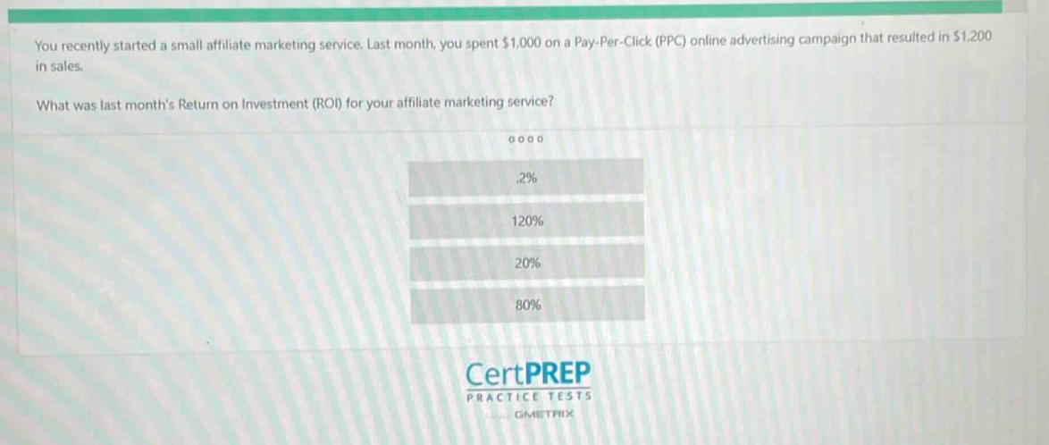 you recently started a small affiliate marketing service. last month, you spent $1,000 on a pay - per - click (ppc) online advertising campaign that resulted in $1,200 in sales.\nwhat was last month’s return on investment (roi) for your affiliate marketing service?\n.2%\n120%\n20%\n80%
