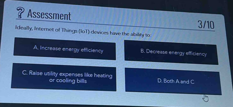 ? assessment\n3/10\nideally, internet of things (iot) devices have the ability to:\na. increase energy efficiency\nb. decrease energy efficiency\nc. raise utility expenses like heating or cooling bills\nd. both a and c