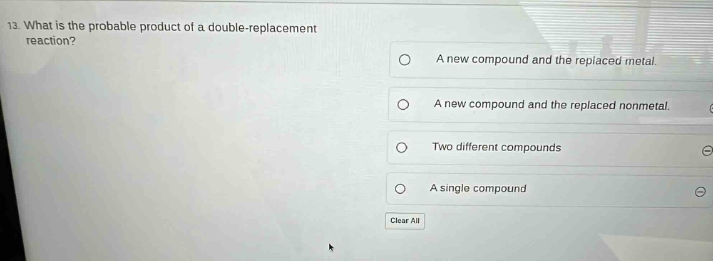 13. what is the probable product of a double - replacement reaction? a new compound and the replaced metal. a new compound and the replaced nonmetal. two different compounds a single compound clear all