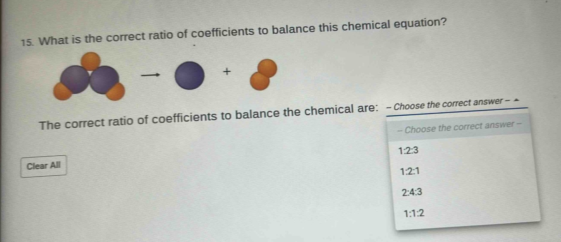 15. what is the correct ratio of coefficients to balance this chemical equation? the correct ratio of coefficients to balance the chemical are: - choose the correct answer - clear all - choose the correct answer - 1:2:3 1:2:1 2:4:3 1:1:2
