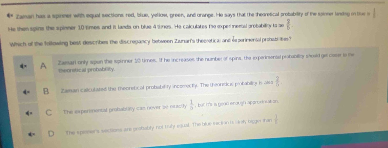 zamari has a spinner with equal sections red, blue, yellow, green, and orange. he says that the theoretical probability of the spinner landing on blue is $\frac{1}{5}$. he then spins the spinner 10 times and it lands on blue 4 times. he calculates the experimental probability to be $\frac{2}{5}$. which of the following best describes the discrepancy between zamaris theoretical and experimental probabilities? a zamari only spun the spinner 10 times. if he increases the number of spins, the experimental probability should get closer to the theoretical probability. b zamari calculated the theoretical probability incorrectly. the theoretical probability is also $\frac{2}{5}$. c the experimental probability can never be exactly $\frac{1}{5}$, but its a good enough approximation. d the spinners sections are probably not truly equal. the blue section is likely bigger than $\frac{1}{5}$.