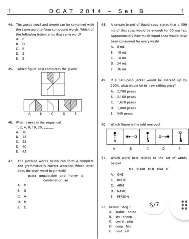 dcat 2014 - set b\n44. the words clock and length can be combined with the same word to form compound words. which of the following letters ends that same word?\na. p\nb. d\nc. r\nd. s\ne\n45. which figure best completes the given?\n46. what is next in the sequence? 1, 2, 4, 8, 10, 20, ____\na. 16\nb. 18\nc. 22\nd. 40\ne. 42\n47. the jumbled words below can form a complete and grammatically correct sentence. which letter does the sixth word begin with? pasta unpalatable and honey is combination an\na. p\nb. u\nc. a\nd. h\ne. c\n48. a certain brand of liquid soap states that a 500 - ml of that soap would be enough for 60 washes. approximately how much liquid soap would have been consumed for every wash?\na. 8 ml\nb. 10 ml\nc. 18 ml\nd. 24 ml\ne. 36 ml\n49. if a 540 - peso jacket would be marked up by 200%, what would be its new selling price?\na. 2,700 pesos\nb. 2,160 pesos\nc. 1,620 pesos\nd. 1,080 pesos\ne. 540 pesos\n50. which figure is the odd one out?\n51. which word best relates to the set of words below? my your her him it\na. one\nb. book\nc. arm\nd. name\ne. person\n52. kennel : dog ::\na. stable : horse\nb. sty : sheep\nc. corral : pigs\nd. coop : fox\ne. nest : cat