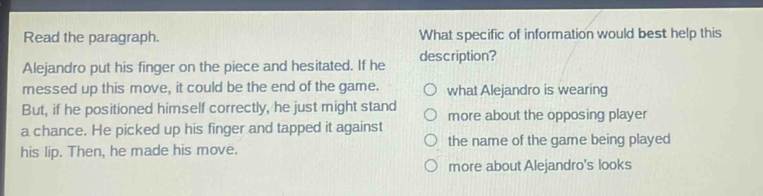 read the paragraph. alejandro put his finger on the piece and hesitated. if he messed up this move, it could be the end of the game. but, if he positioned himself correctly, he just might stand a chance. he picked up his finger and tapped it against his lip. then, he made his move. what specific of information would best help this description? what alejandro is wearing more about the opposing player the name of the game being played more about alejandros looks