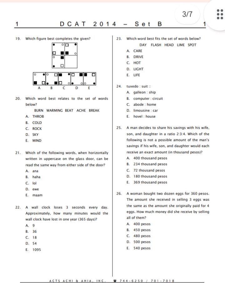 1. dcat 2014 - set b\n19. which figure best completes the given?\n20. which word best relates to the set of words below? burn warming beat ache break\na. throb\nb. cold\nc. rock\nd. sky\ne. mind\n21. which of the following words, when horizontally written in uppercase on the glass door, can be read the same way from either side of the door?\na. ana\nb. haha\nc. lol\nd. ewe\ne. maam\n22. a wall - clock loses 3 seconds every day. approximately, how many minutes would the wall clock have lost in one year (365 days)?\na. 9\nb. 36\nc. 18\nd. 54\ne. 1095\n23. which word best fits the set of words below? day flash head lime spot\na. care\nb. drive\nc. hot\nd. light\ne. life\n24. tuxedo : suit ::\na. galleon : ship\nb. computer : circuit\nc. abode : home\nd. limousine : car\ne. shovel : house\n25. a man decides to share his savings with his wife, son, and daughter in a ratio 2:3:4. which of the following is not a possible amount of the mans savings if his wife, son, and daughter would each receive an exact amount (in thousands pesos)?\na. 400 thousand pesos\nb. 234 thousand pesos\nc. 72 thousand pesos\nd. 180 thousand pesos\ne. 369 thousand pesos\n26. a woman bought two dozen eggs for 360 pesos. the amount she received in selling 3 eggs was the same as the amount she originally paid for 4 eggs. how much money did she receive by selling all of them?\na. 400 pesos\nb. 450 pesos\nc. 480 pesos\nd. 500 pesos\ne. 540 pesos