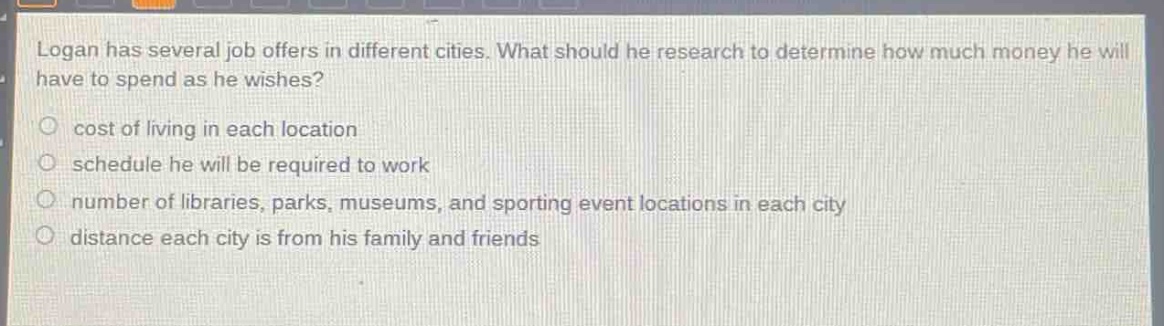 logan has several job offers in different cities. what should he research to determine how much money he will have to spend as he wishes?\n○ cost of living in each location\n○ schedule he will be required to work\n○ number of libraries, parks, museums, and sporting event locations in each city\n○ distance each city is from his family and friends