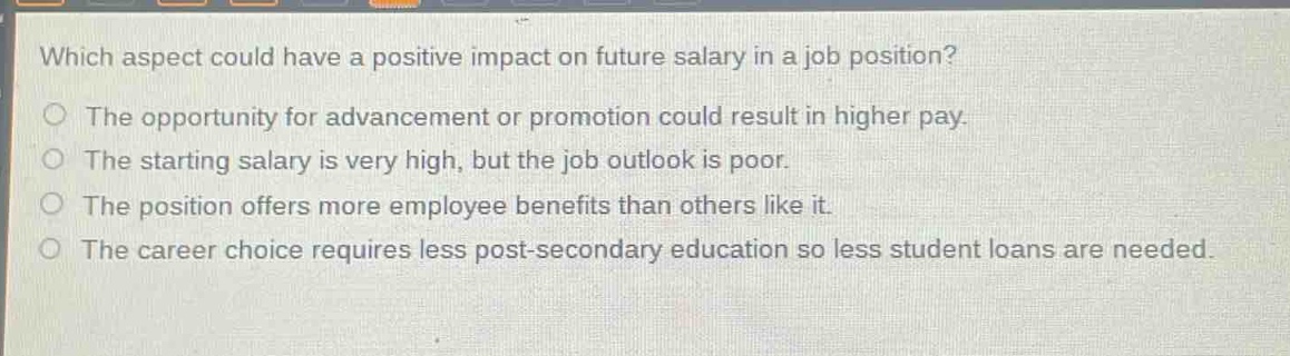 which aspect could have a positive impact on future salary in a job position?\no the opportunity for advancement or promotion could result in higher pay.\no the starting salary is very high, but the job outlook is poor.\no the position offers more employee benefits than others like it.\no the career choice requires less post - secondary education so less student loans are needed.