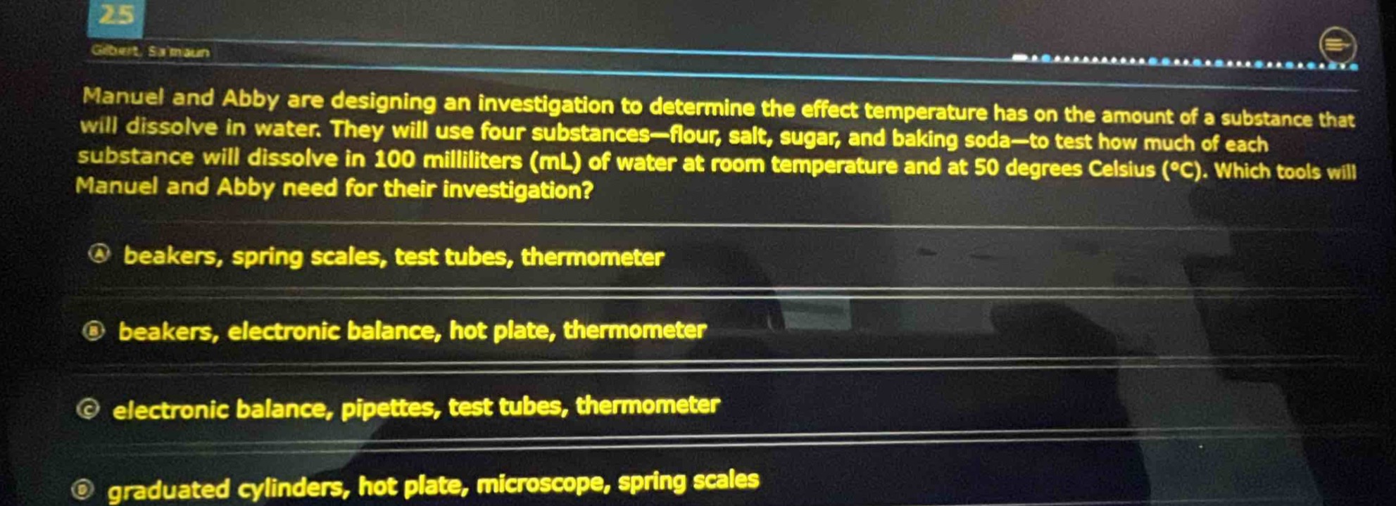 manuel and abby are designing an investigation to determine the effect temperature has on the amount of a substance that will dissolve in water. they will use four substances—flour, salt, sugar, and baking soda—to test how much of each substance will dissolve in 100 milliliters (ml) of water at room temperature and at 50 degrees celsius (°c). which tools will manuel and abby need for their investigation?\na beakers, spring scales, test tubes, thermometer\nb beakers, electronic balance, hot plate, thermometer\nc electronic balance, pipettes, test tubes, thermometer\nd graduated cylinders, hot plate, microscope, spring scales