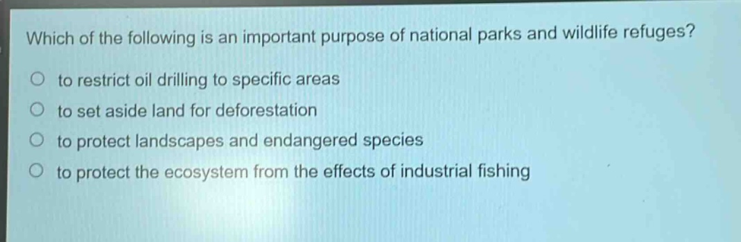 which of the following is an important purpose of national parks and wildlife refuges?\n to restrict oil drilling to specific areas\n to set aside land for deforestation\n to protect landscapes and endangered species\n to protect the ecosystem from the effects of industrial fishing