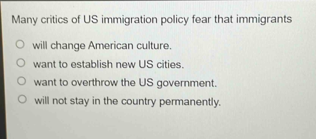 many critics of us immigration policy fear that immigrants\nwill change american culture.\nwant to establish new us cities.\nwant to overthrow the us government.\nwill not stay in the country permanently.