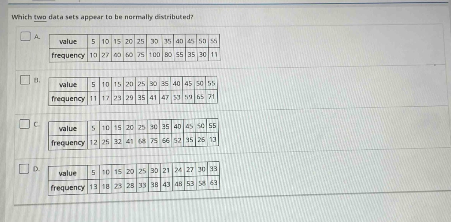 which two data sets appear to be normally distributed?\na.\n|value|5|10|15|20|25|30|35|40|45|50|55|\n|frequency|10|27|40|60|75|100|80|55|35|30|11|\nb.\n|value|5|10|15|20|25|30|35|40|45|50|55|\n|frequency|11|17|23|29|35|41|47|53|59|65|71|\nc.\n|value|5|10|15|20|25|30|35|40|45|50|55|\n|frequency|12|25|32|41|68|75|66|52|35|26|13|\nd.\n|value|5|10|15|20|25|30|21|24|27|30|33|\n|frequency|13|18|23|28|33|38|43|48|53|58|63|