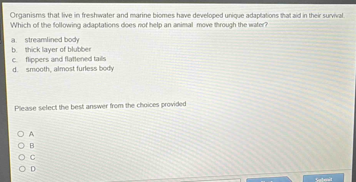 organisms that live in freshwater and marine biomes have developed unique adaptations that aid in their survival. which of the following adaptations does not help an animal move through the water? a. streamlined body b. thick layer of blubber c. flippers and flattened tails d. smooth, almost furless body please select the best answer from the choices provided o a o b o c o d