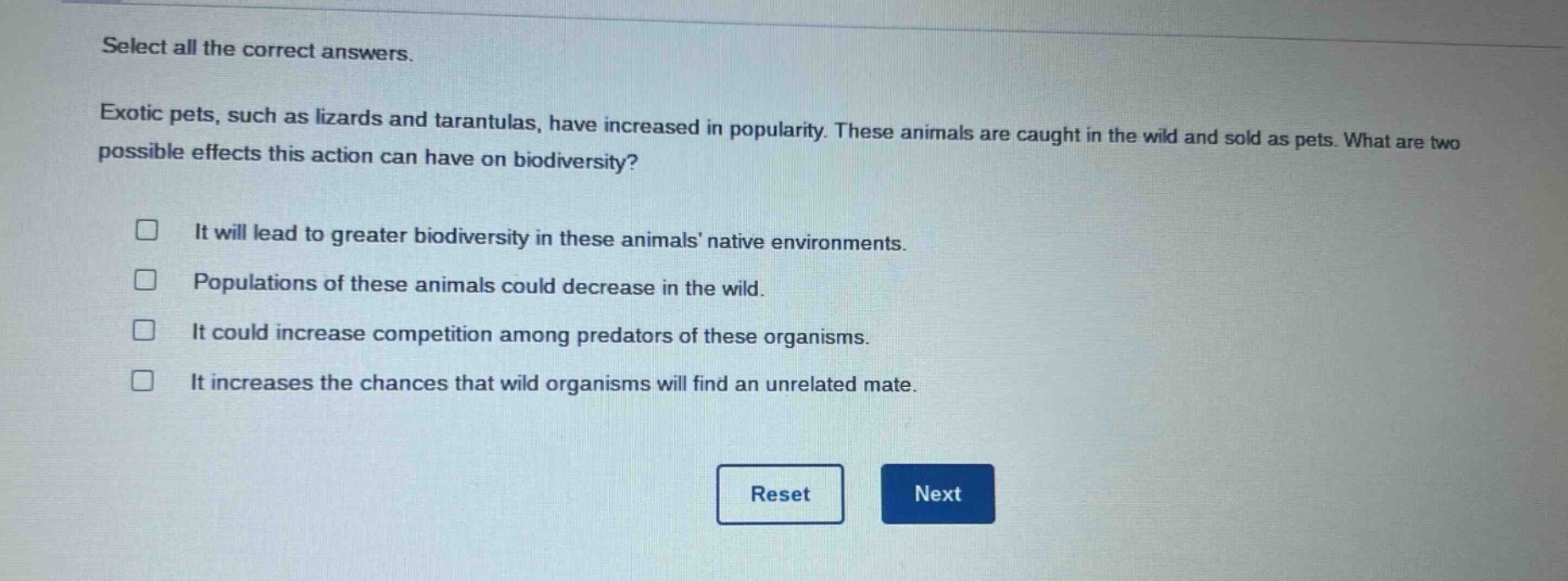 select all the correct answers. exotic pets, such as lizards and tarantulas, have increased in popularity. these animals are caught in the wild and sold as pets. what are two possible effects this action can have on biodiversity? it will lead to greater biodiversity in these animals’ native environments. populations of these animals could decrease in the wild. it could increase competition among predators of these organisms. it increases the chances that wild organisms will find an unrelated mate.